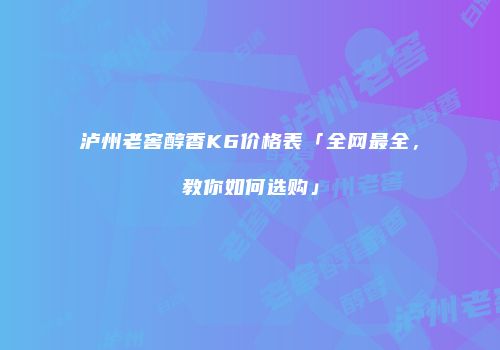 泸州老窖醇香K6价格表「全网最全，教你如何选购」