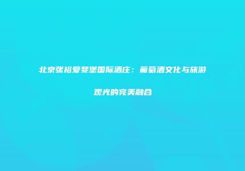 北京张裕爱斐堡国际酒庄：葡萄酒文化与旅游观光的完美融合