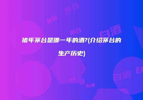 猪年茅台是哪一年的酒?(介绍茅台的生产历史)