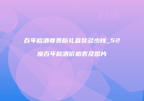 百年皖酒尊贵版礼盒装多少钱_52度百年皖酒价格表及图片