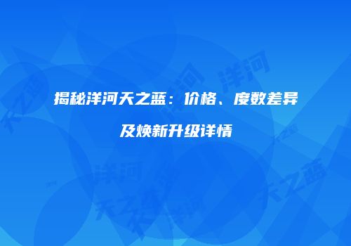 揭秘洋河天之蓝：价格、度数差异及焕新升级详情
