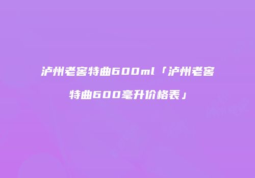 泸州老窖特曲600ml「泸州老窖特曲600毫升价格表」