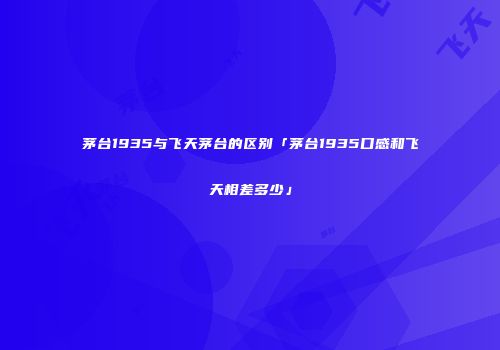 茅台1935与飞天茅台的区别「茅台1935口感和飞天相差多少」