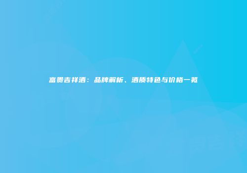 富贵吉祥酒：品牌解析、酒质特色与价格一览