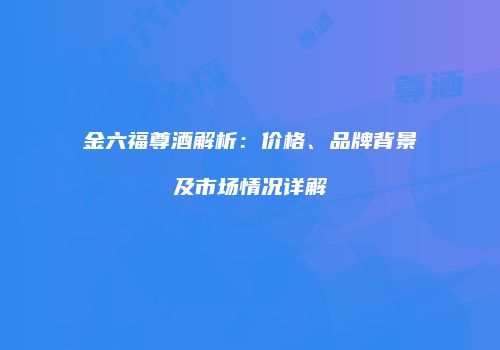 金六福尊酒解析：价格、品牌背景及市场情况详解