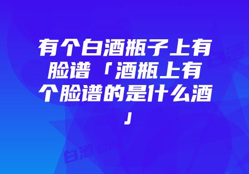 有个白酒瓶子上有脸谱「酒瓶上有个脸谱的是什么酒」