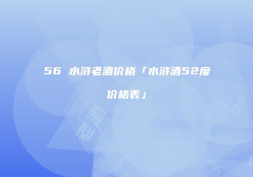 56 水浒老酒价格「水浒酒52度价格表」