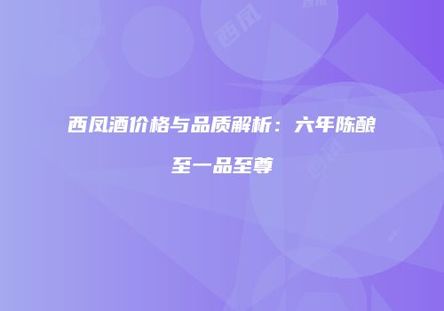 西凤酒价格与品质解析：六年陈酿至一品至尊