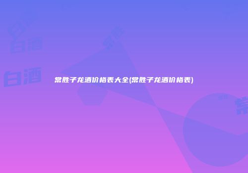 常胜子龙酒价格表大全(常胜子龙酒价格表)