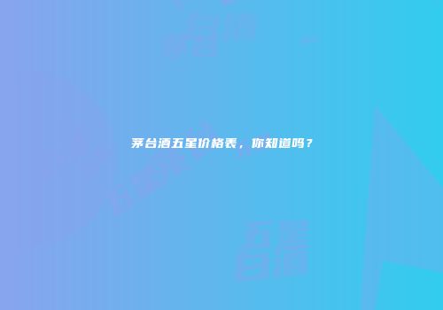 茅台酒五星价格表，你知道吗？