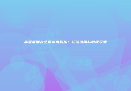 华夏老酒友会员制度解析：注册流程与特权享受