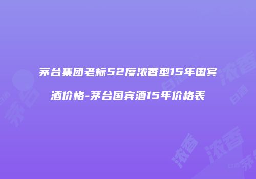 茅台集团老标52度浓香型15年国宾酒价格-茅台国宾酒15年价格表