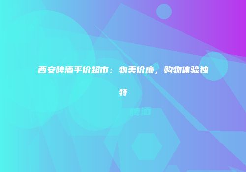 西安啤酒平价超市：物美价廉，购物体验独特