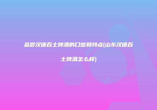 品尝汉德百士啤酒的口感和特点(山东汉德百士啤酒怎么样)