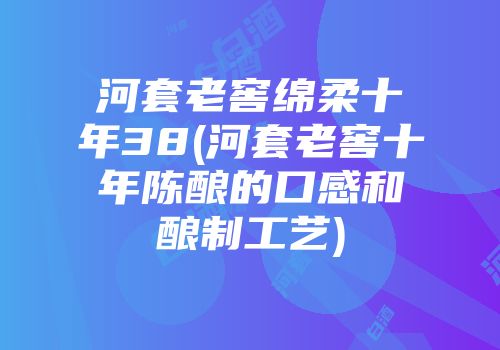 河套老窖绵柔十年38(河套老窖十年陈酿的口感和酿制工艺)