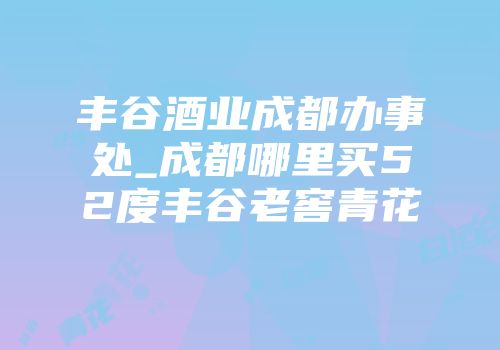 丰谷酒业成都办事处_成都哪里买52度丰谷老窖青花