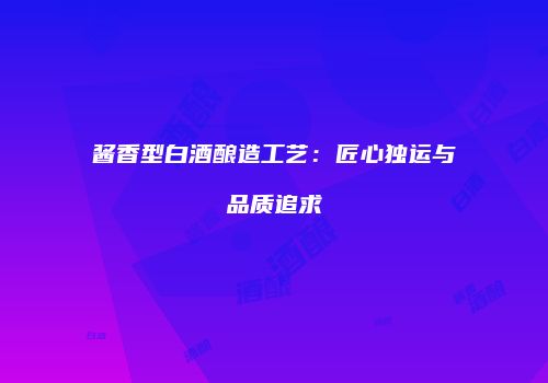 酱香型白酒酿造工艺：匠心独运与品质追求