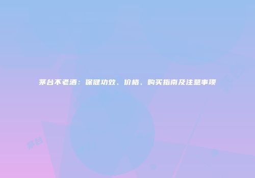 茅台不老酒：保健功效、价格、购买指南及注意事项