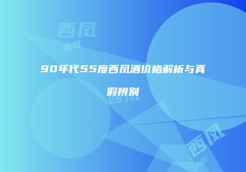 90年代55度西凤酒价格解析与真假辨别