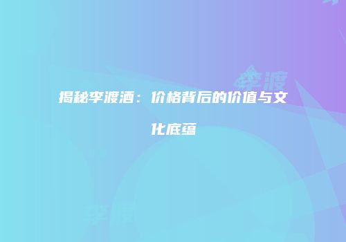 揭秘李渡酒：价格背后的价值与文化底蕴