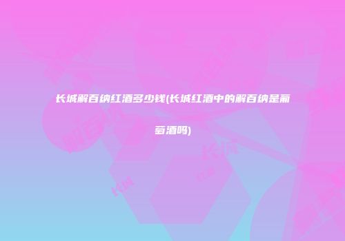 长城解百纳红酒多少钱(长城红酒中的解百纳是葡萄酒吗)