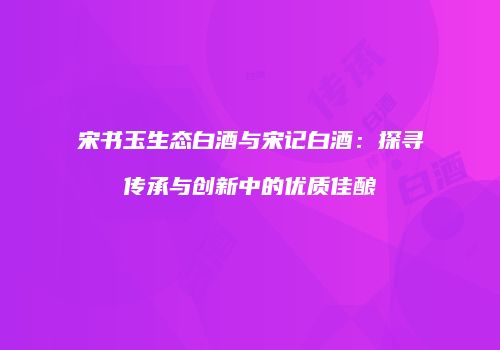 宋书玉生态白酒与宋记白酒：探寻传承与创新中的优质佳酿