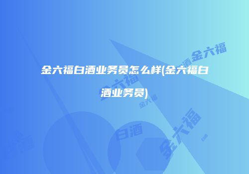 金六福白酒业务员怎么样(金六福白酒业务员)