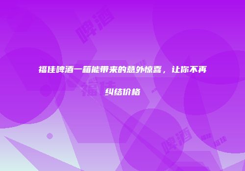 福佳啤酒一箱能带来的意外惊喜，让你不再纠结价格
