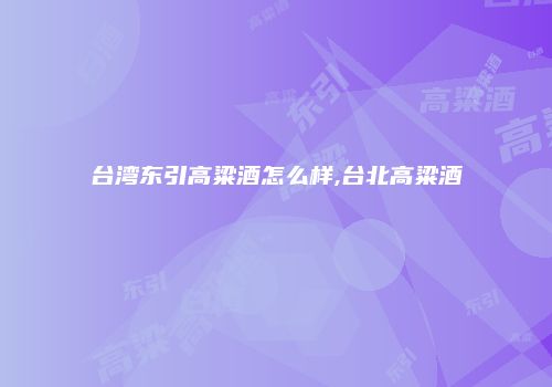 台湾东引高粱酒怎么样,台北高粱酒