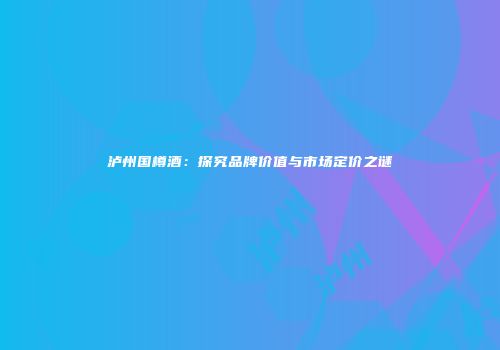泸州国樽酒：探究品牌价值与市场定价之谜