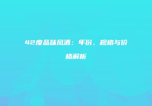 42度品味凤酒：年份、规格与价格解析