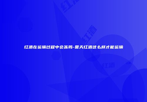 红酒在运输过程中会冻吗-夏天红酒这么样才能运输