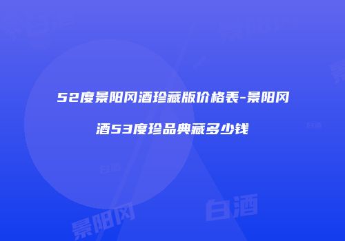 52度景阳冈酒珍藏版价格表-景阳冈酒53度珍品典藏多少钱