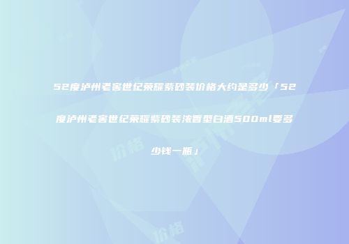 52度泸州老窖世纪荣耀紫砂装价格大约是多少「52度泸州老窖世纪荣耀紫砂装浓香型白酒500ml要多少钱一瓶」
