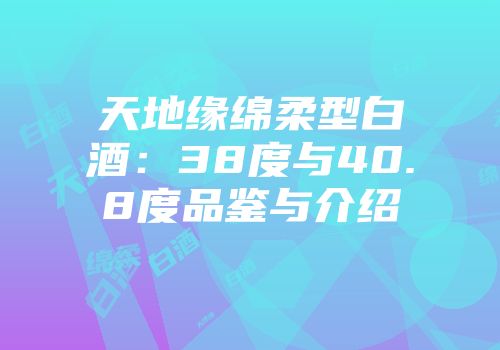天地缘绵柔型白酒：38度与40.8度品鉴与介绍
