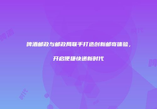 啤酒邮政与邮政局联手打造创新邮寄体验，开启便捷快递新时代