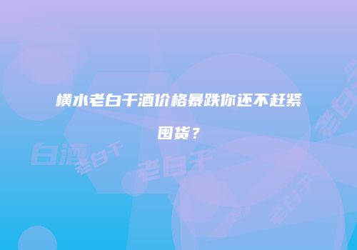 横水老白干酒价格暴跌你还不赶紧囤货？