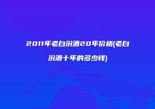 2011年老白汾酒20年价格(老白汾酒十年的多少钱)