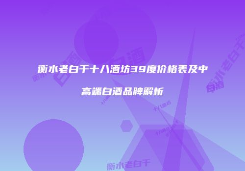 衡水老白干十八酒坊39度价格表及中高端白酒品牌解析
