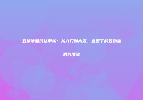 五粮液酒价格解析：从入门到高端，全面了解五粮液系列酒款