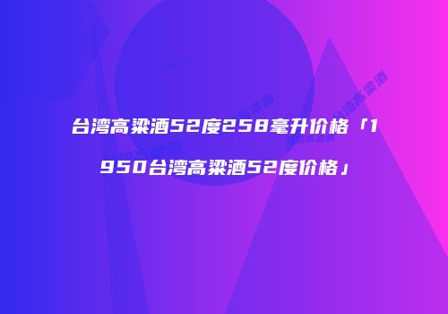 台湾高粱酒52度258毫升价格「1950台湾高粱酒52度价格」