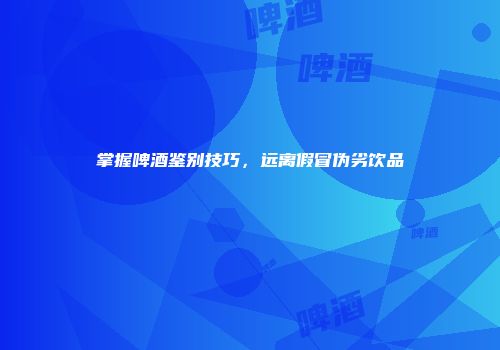 掌握啤酒鉴别技巧，远离假冒伪劣饮品