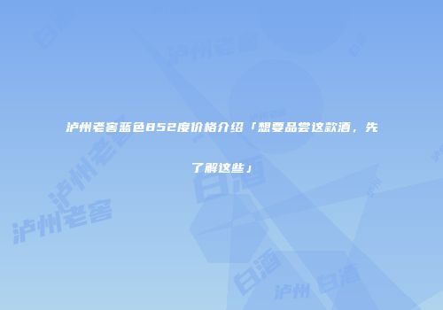 泸州老窖蓝色852度价格介绍「想要品尝这款酒，先了解这些」