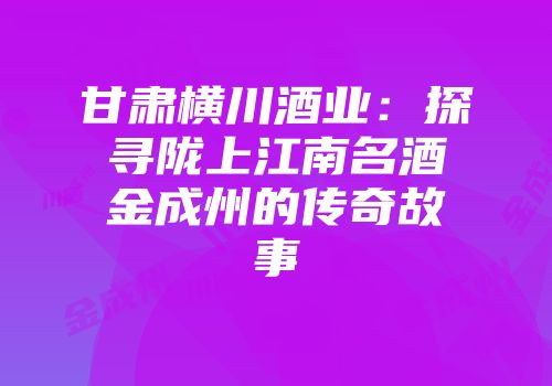 甘肃横川酒业：探寻陇上江南名酒金成州的传奇故事