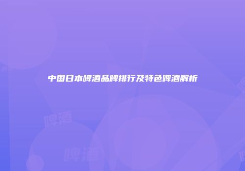 中国日本啤酒品牌排行及特色啤酒解析