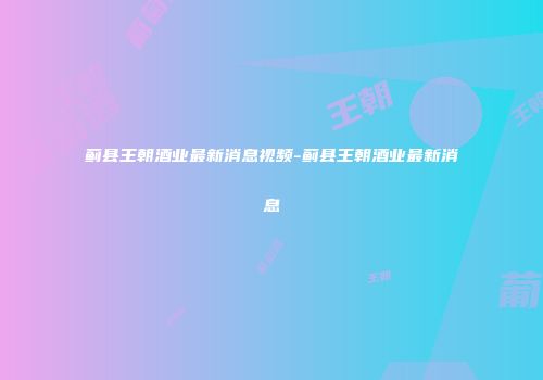 蓟县王朝酒业最新消息视频-蓟县王朝酒业最新消息