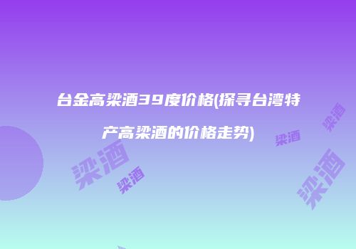台金高梁酒39度价格(探寻台湾特产高梁酒的价格走势)