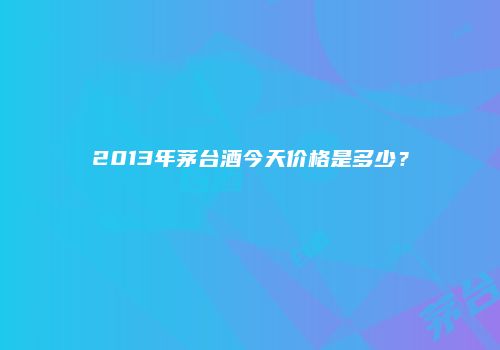 2013年茅台酒今天价格是多少？