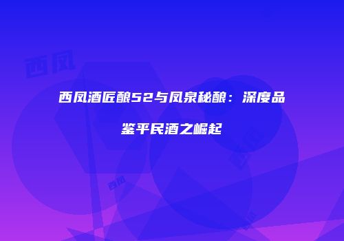 西凤酒匠酿52与凤泉秘酿：深度品鉴平民酒之崛起