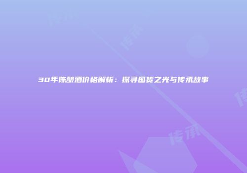 30年陈酿酒价格解析：探寻国货之光与传承故事